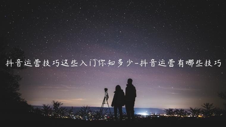 抖音运营技巧这些入门你知多少-抖音运营有哪些技巧