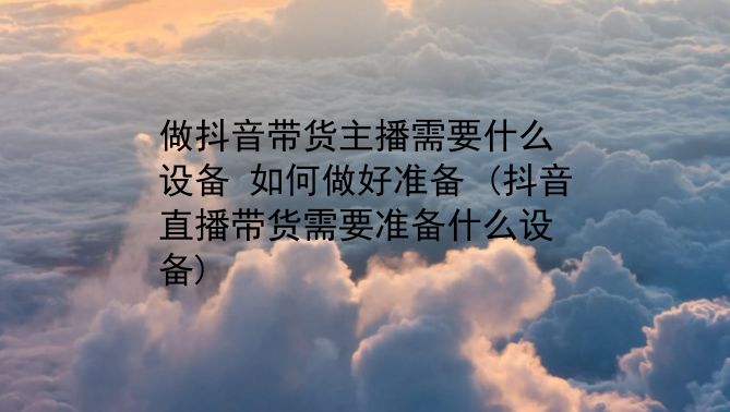 做抖音带货主播需要什么设备？如何做好准备？(抖音直播带货需要准备什么设备)插图